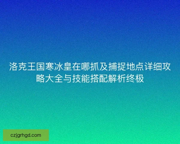 洛克王国寒冰皇在哪抓及捕捉地点详细攻略大全与技能搭配解析终极