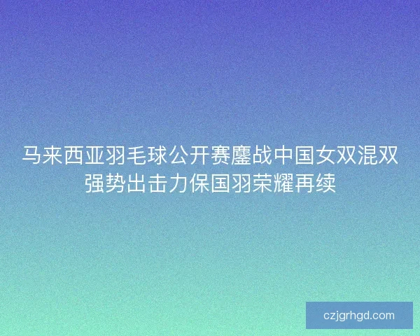 马来西亚羽毛球公开赛鏖战中国女双混双强势出击力保国羽荣耀再续