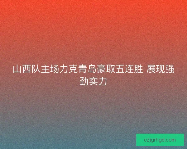 山西队主场力克青岛豪取五连胜 展现强劲实力