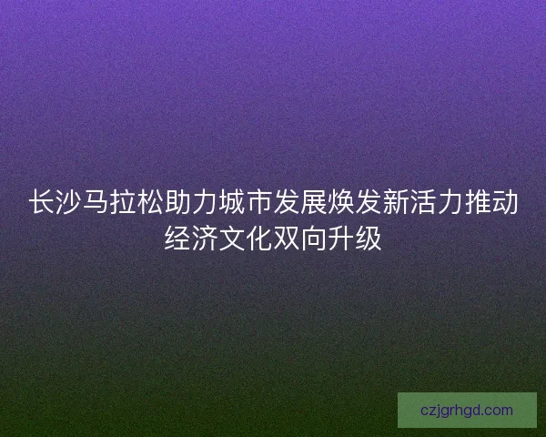 长沙马拉松助力城市发展焕发新活力推动经济文化双向升级