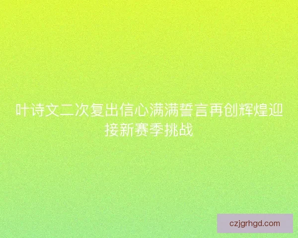 叶诗文二次复出信心满满誓言再创辉煌迎接新赛季挑战
