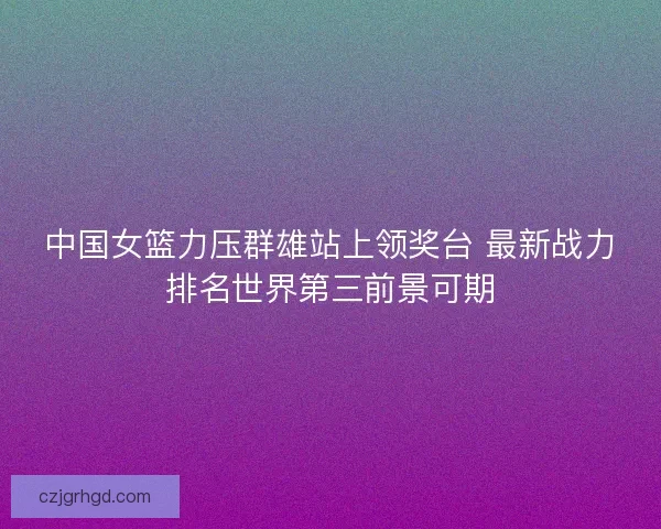 中国女篮力压群雄站上领奖台 最新战力排名世界第三前景可期