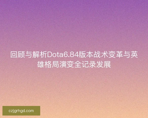 回顾与解析Dota6.84版本战术变革与英雄格局演变全记录发展