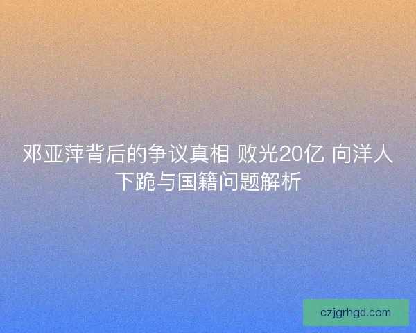 邓亚萍背后的争议真相 败光20亿 向洋人下跪与国籍问题解析