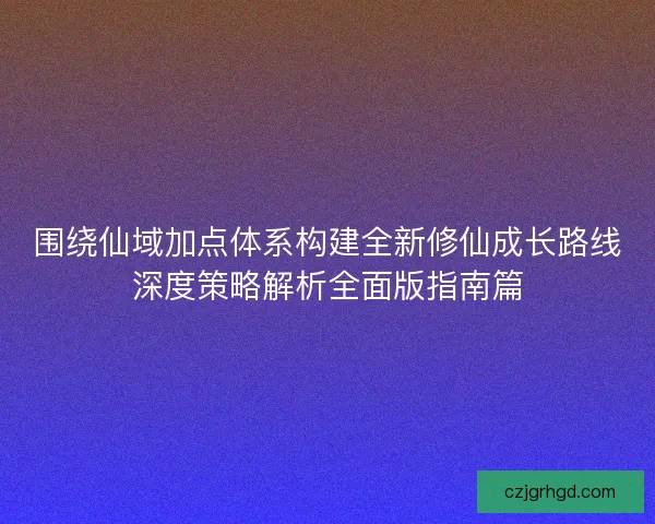 围绕仙域加点体系构建全新修仙成长路线深度策略解析全面版指南篇