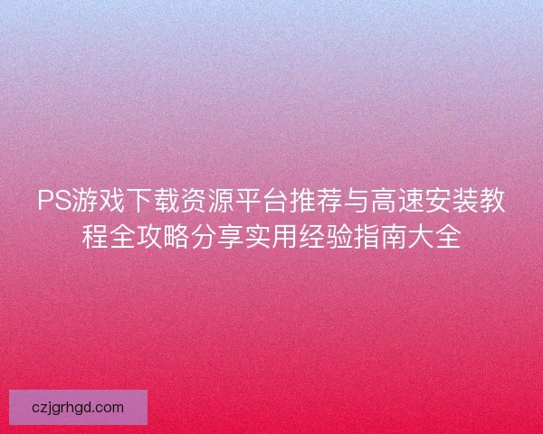 PS游戏下载资源平台推荐与高速安装教程全攻略分享实用经验指南大全