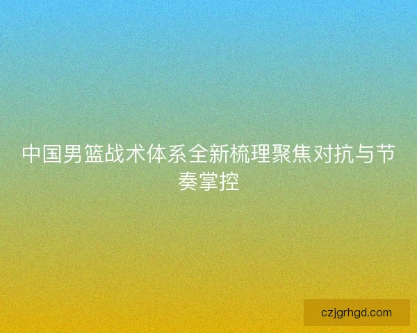 中国男篮战术体系全新梳理聚焦对抗与节奏掌控